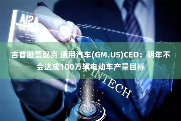 吉首股票配资 通用汽车(GM.US)CEO：明年不会达成100万辆电动车产量目标