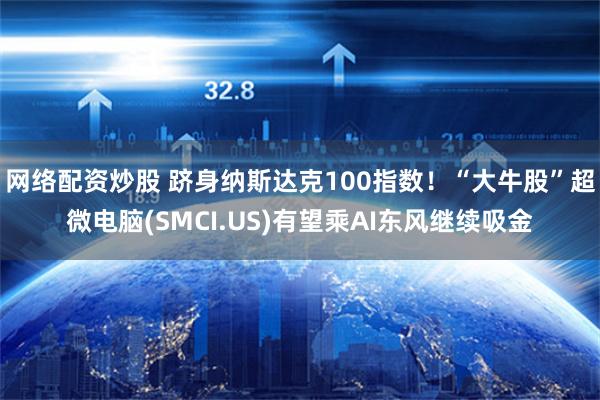 网络配资炒股 跻身纳斯达克100指数！“大牛股”超微电脑(SMCI.US)有望乘AI东风继续吸金