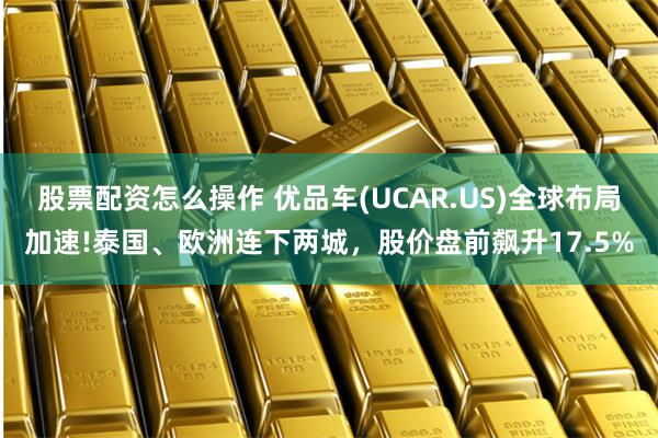 股票配资怎么操作 优品车(UCAR.US)全球布局加速!泰国、欧洲连下两城，股价盘前飙升17.5%