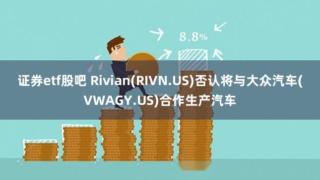 证券etf股吧 Rivian(RIVN.US)否认将与大众汽车(VWAGY.US)合作生产汽车