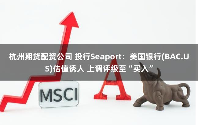 杭州期货配资公司 投行Seaport：美国银行(BAC.US)估值诱人 上调评级至“买入”