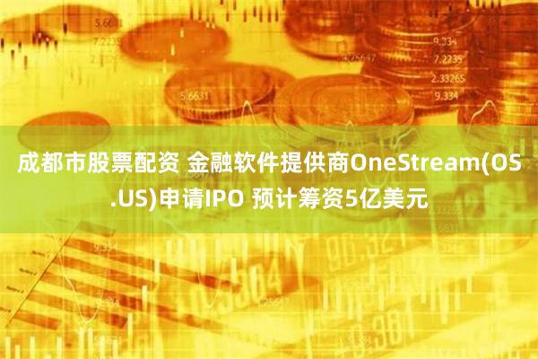 成都市股票配资 金融软件提供商OneStream(OS.US)申请IPO 预计筹资5亿美元