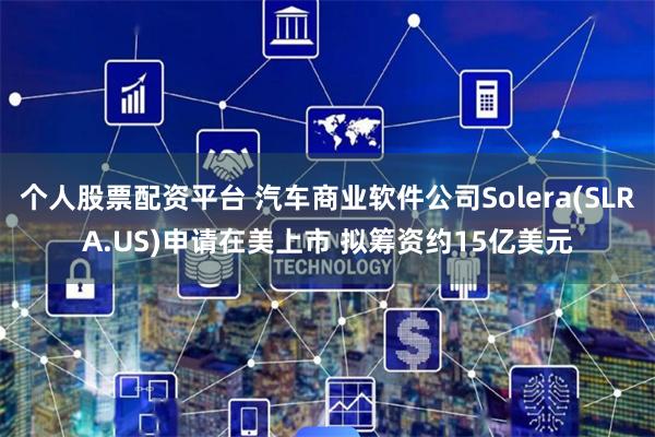 个人股票配资平台 汽车商业软件公司Solera(SLRA.US)申请在美上市 拟筹资约15亿美元