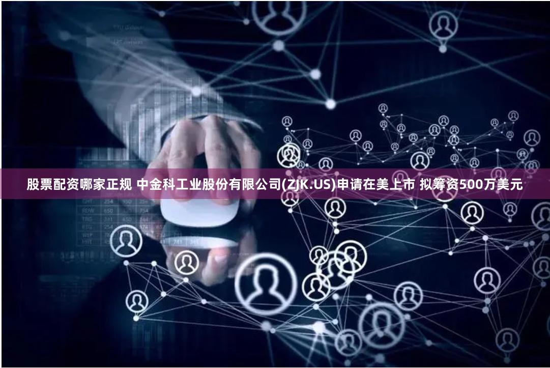 股票配资哪家正规 中金科工业股份有限公司(ZJK.US)申请在美上市 拟筹资500万美元