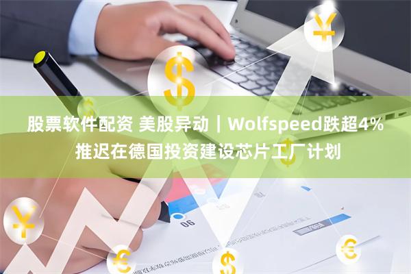 股票软件配资 美股异动｜Wolfspeed跌超4% 推迟在德国投资建设芯片工厂计划