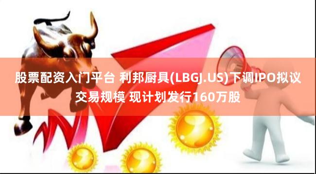 股票配资入门平台 利邦厨具(LBGJ.US)下调IPO拟议交易规模 现计划发行160万股