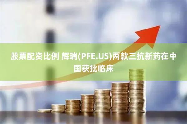 股票配资比例 辉瑞(PFE.US)两款三抗新药在中国获批临床