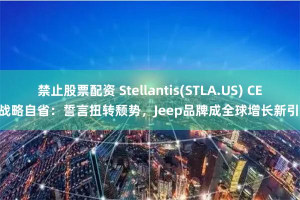 禁止股票配资 Stellantis(STLA.US) CEO战略自省：誓言扭转颓势，Jeep品牌成全球增长新引擎