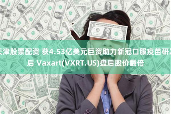 天津股票配资 获4.53亿美元巨资助力新冠口服疫苗研发后 Vaxart(VXRT.US)盘后股价翻倍