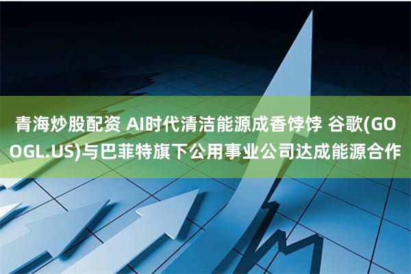 青海炒股配资 AI时代清洁能源成香饽饽 谷歌(GOOGL.US)与巴菲特旗下公用事业公司达成能源合作