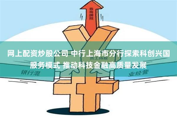 网上配资炒股公司 中行上海市分行探索科创兴国服务模式 推动科技金融高质量发展