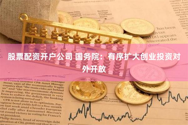 股票配资开户公司 国务院：有序扩大创业投资对外开放