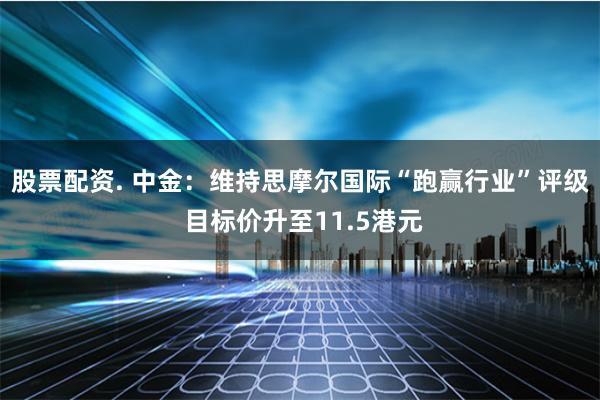 股票配资. 中金：维持思摩尔国际“跑赢行业”评级 目标价升至11.5港元