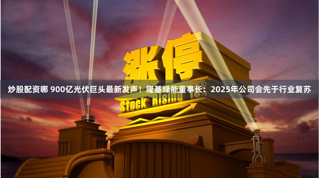 炒股配资哪 900亿光伏巨头最新发声！隆基绿能董事长：2025年公司会先于行业复苏