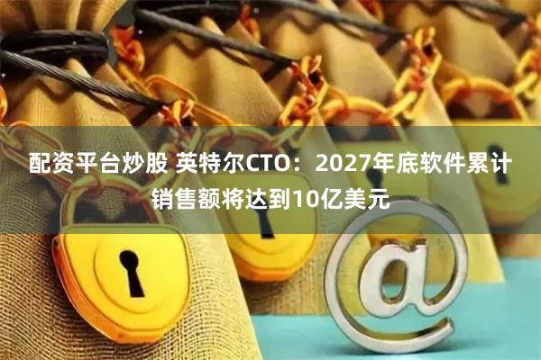 配资平台炒股 英特尔CTO：2027年底软件累计销售额将达到10亿美元