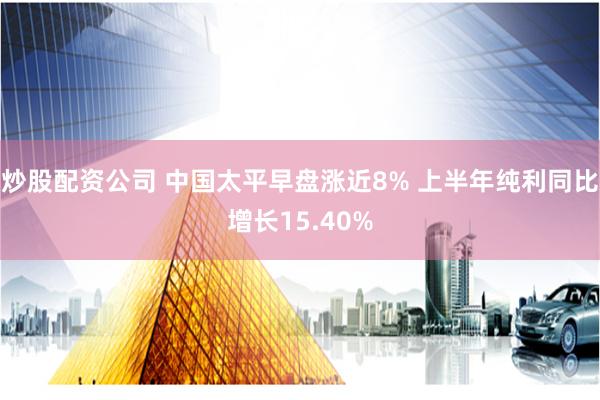 炒股配资公司 中国太平早盘涨近8% 上半年纯利同比增长15.40%