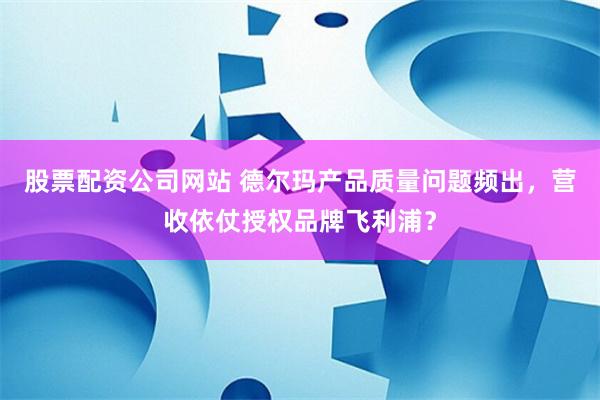 股票配资公司网站 德尔玛产品质量问题频出，营收依仗授权品牌飞利浦？