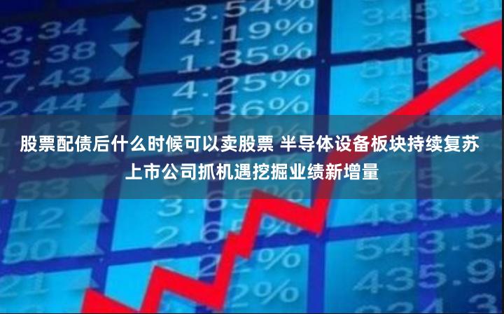 股票配债后什么时候可以卖股票 半导体设备板块持续复苏 上市公司抓机遇挖掘业绩新增量