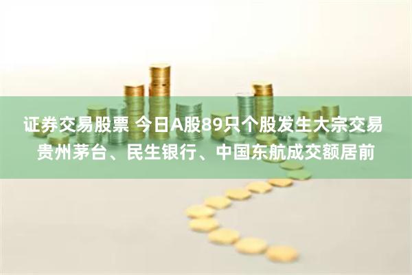 证券交易股票 今日A股89只个股发生大宗交易 贵州茅台、民生银行、中国东航成交额居前