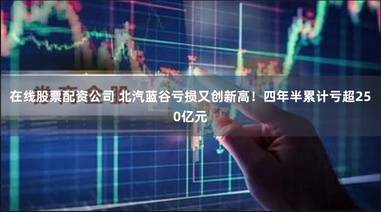 在线股票配资公司 北汽蓝谷亏损又创新高！四年半累计亏超250亿元