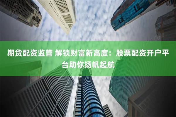 期货配资监管 解锁财富新高度：股票配资开户平台助你扬帆起航