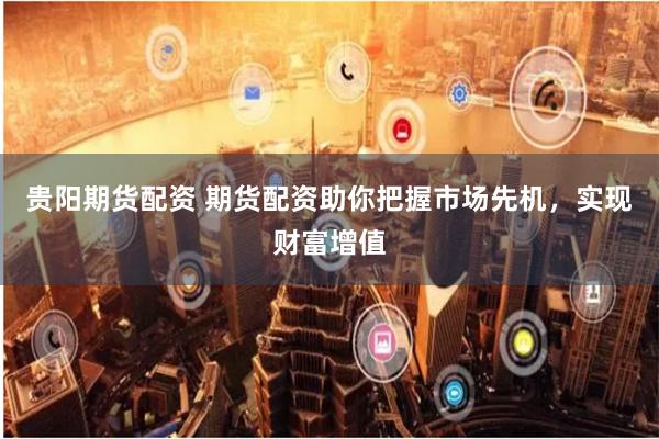 贵阳期货配资 期货配资助你把握市场先机，实现财富增值