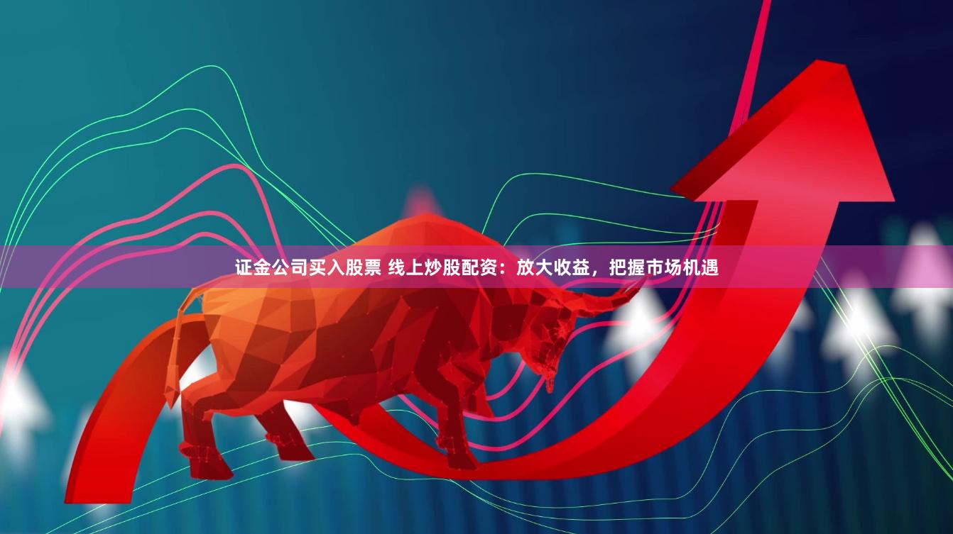 证金公司买入股票 线上炒股配资：放大收益，把握市场机遇