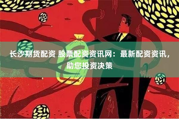 长沙期货配资 股票配资资讯网：最新配资资讯，助您投资决策