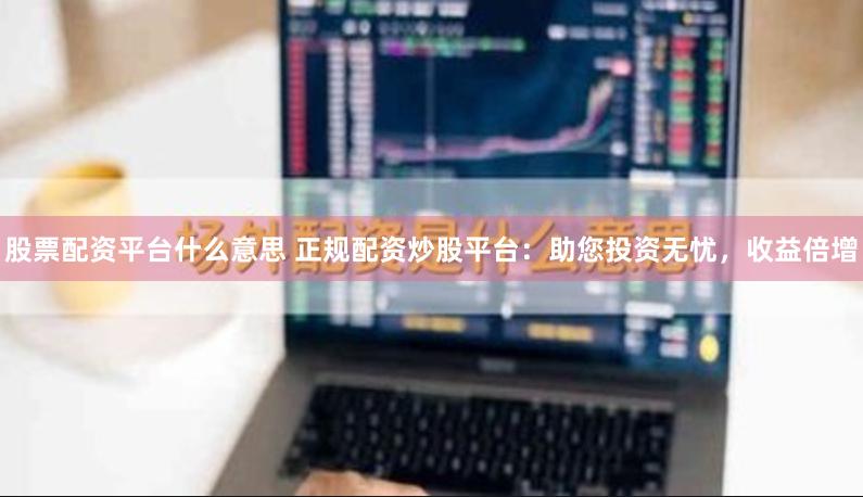 股票配资平台什么意思 正规配资炒股平台：助您投资无忧，收益倍增