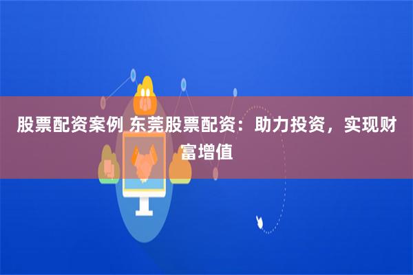 股票配资案例 东莞股票配资：助力投资，实现财富增值