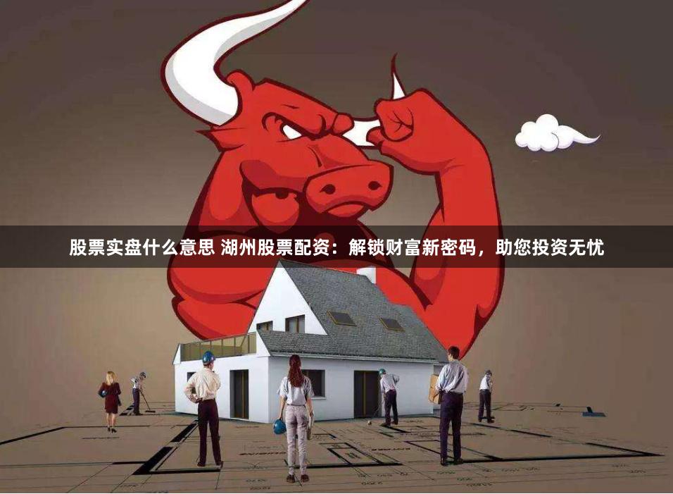 股票实盘什么意思 湖州股票配资：解锁财富新密码，助您投资无忧