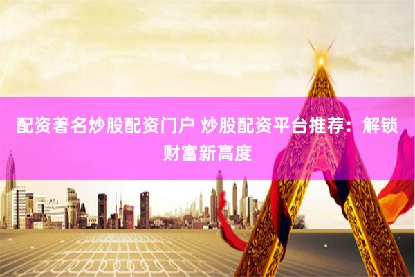 配资著名炒股配资门户 炒股配资平台推荐：解锁财富新高度